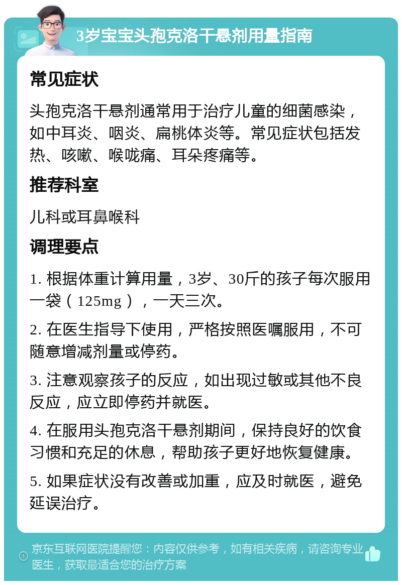 3岁宝宝头孢克洛干悬剂用量指南 常见症状 头孢克洛干悬剂通常用于治疗儿童的细菌感染，如中耳炎、咽炎、扁桃体炎等。常见症状包括发热、咳嗽、喉咙痛、耳朵疼痛等。 推荐科室 儿科或耳鼻喉科 调理要点 1. 根据体重计算用量，3岁、30斤的孩子每次服用一袋（125mg），一天三次。 2. 在医生指导下使用，严格按照医嘱服用，不可随意增减剂量或停药。 3. 注意观察孩子的反应，如出现过敏或其他不良反应，应立即停药并就医。 4. 在服用头孢克洛干悬剂期间，保持良好的饮食习惯和充足的休息，帮助孩子更好地恢复健康。 5. 如果症状没有改善或加重，应及时就医，避免延误治疗。