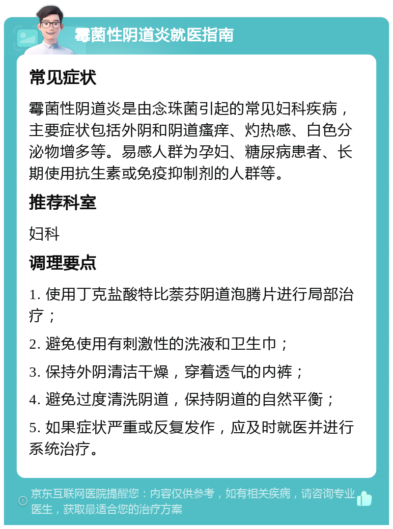 霉菌性阴道炎就医指南 常见症状 霉菌性阴道炎是由念珠菌引起的常见妇科疾病，主要症状包括外阴和阴道瘙痒、灼热感、白色分泌物增多等。易感人群为孕妇、糖尿病患者、长期使用抗生素或免疫抑制剂的人群等。 推荐科室 妇科 调理要点 1. 使用丁克盐酸特比萘芬阴道泡腾片进行局部治疗； 2. 避免使用有刺激性的洗液和卫生巾； 3. 保持外阴清洁干燥，穿着透气的内裤； 4. 避免过度清洗阴道，保持阴道的自然平衡； 5. 如果症状严重或反复发作，应及时就医并进行系统治疗。