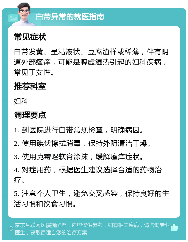 白带异常的就医指南 常见症状 白带发黄、呈粘液状、豆腐渣样或稀薄，伴有阴道外部瘙痒，可能是脾虚湿热引起的妇科疾病，常见于女性。 推荐科室 妇科 调理要点 1. 到医院进行白带常规检查，明确病因。 2. 使用碘伏擦拭消毒，保持外阴清洁干燥。 3. 使用克霉唑软膏涂抹，缓解瘙痒症状。 4. 对症用药，根据医生建议选择合适的药物治疗。 5. 注意个人卫生，避免交叉感染，保持良好的生活习惯和饮食习惯。