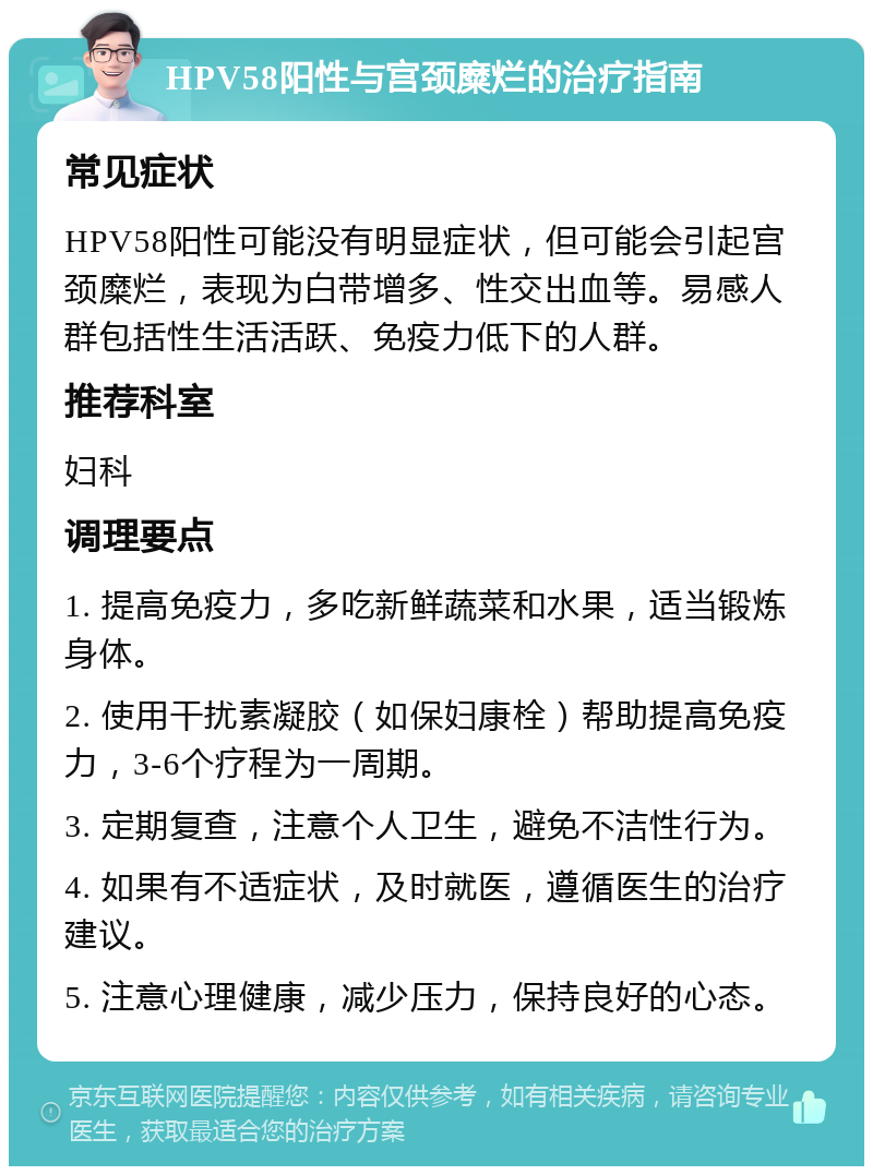 HPV58阳性与宫颈糜烂的治疗指南 常见症状 HPV58阳性可能没有明显症状，但可能会引起宫颈糜烂，表现为白带增多、性交出血等。易感人群包括性生活活跃、免疫力低下的人群。 推荐科室 妇科 调理要点 1. 提高免疫力，多吃新鲜蔬菜和水果，适当锻炼身体。 2. 使用干扰素凝胶（如保妇康栓）帮助提高免疫力，3-6个疗程为一周期。 3. 定期复查，注意个人卫生，避免不洁性行为。 4. 如果有不适症状，及时就医，遵循医生的治疗建议。 5. 注意心理健康，减少压力，保持良好的心态。