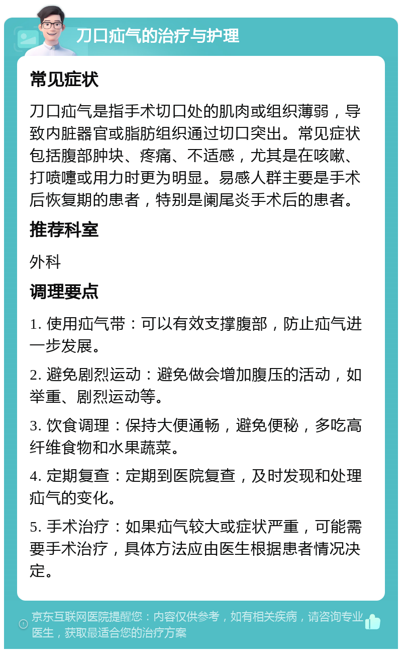 刀口疝气的治疗与护理 常见症状 刀口疝气是指手术切口处的肌肉或组织薄弱，导致内脏器官或脂肪组织通过切口突出。常见症状包括腹部肿块、疼痛、不适感，尤其是在咳嗽、打喷嚏或用力时更为明显。易感人群主要是手术后恢复期的患者，特别是阑尾炎手术后的患者。 推荐科室 外科 调理要点 1. 使用疝气带：可以有效支撑腹部，防止疝气进一步发展。 2. 避免剧烈运动：避免做会增加腹压的活动，如举重、剧烈运动等。 3. 饮食调理：保持大便通畅，避免便秘，多吃高纤维食物和水果蔬菜。 4. 定期复查：定期到医院复查，及时发现和处理疝气的变化。 5. 手术治疗：如果疝气较大或症状严重，可能需要手术治疗，具体方法应由医生根据患者情况决定。