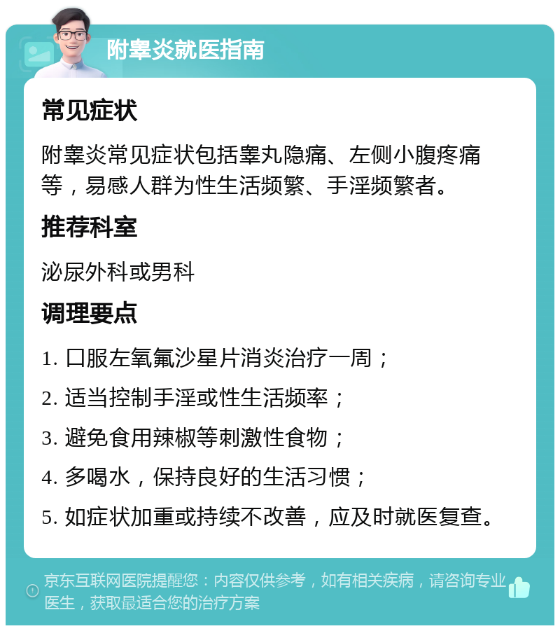 附睾炎就医指南 常见症状 附睾炎常见症状包括睾丸隐痛、左侧小腹疼痛等，易感人群为性生活频繁、手淫频繁者。 推荐科室 泌尿外科或男科 调理要点 1. 口服左氧氟沙星片消炎治疗一周； 2. 适当控制手淫或性生活频率； 3. 避免食用辣椒等刺激性食物； 4. 多喝水，保持良好的生活习惯； 5. 如症状加重或持续不改善，应及时就医复查。