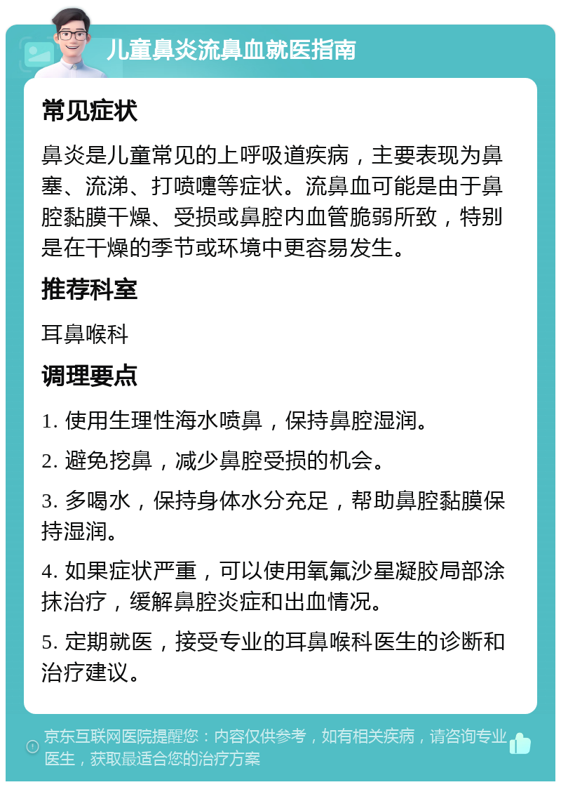 儿童鼻炎流鼻血就医指南 常见症状 鼻炎是儿童常见的上呼吸道疾病，主要表现为鼻塞、流涕、打喷嚏等症状。流鼻血可能是由于鼻腔黏膜干燥、受损或鼻腔内血管脆弱所致，特别是在干燥的季节或环境中更容易发生。 推荐科室 耳鼻喉科 调理要点 1. 使用生理性海水喷鼻，保持鼻腔湿润。 2. 避免挖鼻，减少鼻腔受损的机会。 3. 多喝水，保持身体水分充足，帮助鼻腔黏膜保持湿润。 4. 如果症状严重，可以使用氧氟沙星凝胶局部涂抹治疗，缓解鼻腔炎症和出血情况。 5. 定期就医，接受专业的耳鼻喉科医生的诊断和治疗建议。