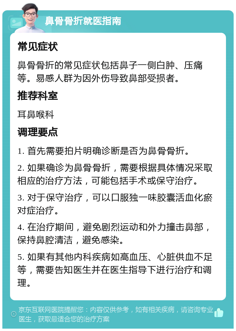 鼻骨骨折就医指南 常见症状 鼻骨骨折的常见症状包括鼻子一侧白肿、压痛等。易感人群为因外伤导致鼻部受损者。 推荐科室 耳鼻喉科 调理要点 1. 首先需要拍片明确诊断是否为鼻骨骨折。 2. 如果确诊为鼻骨骨折，需要根据具体情况采取相应的治疗方法，可能包括手术或保守治疗。 3. 对于保守治疗，可以口服独一味胶囊活血化瘀对症治疗。 4. 在治疗期间，避免剧烈运动和外力撞击鼻部，保持鼻腔清洁，避免感染。 5. 如果有其他内科疾病如高血压、心脏供血不足等，需要告知医生并在医生指导下进行治疗和调理。