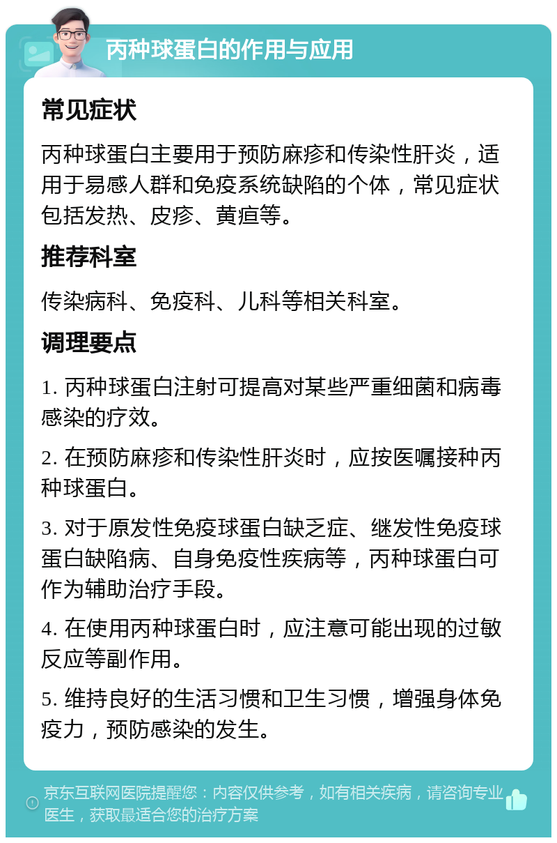 丙种球蛋白的作用与应用 常见症状 丙种球蛋白主要用于预防麻疹和传染性肝炎，适用于易感人群和免疫系统缺陷的个体，常见症状包括发热、皮疹、黄疸等。 推荐科室 传染病科、免疫科、儿科等相关科室。 调理要点 1. 丙种球蛋白注射可提高对某些严重细菌和病毒感染的疗效。 2. 在预防麻疹和传染性肝炎时，应按医嘱接种丙种球蛋白。 3. 对于原发性免疫球蛋白缺乏症、继发性免疫球蛋白缺陷病、自身免疫性疾病等，丙种球蛋白可作为辅助治疗手段。 4. 在使用丙种球蛋白时，应注意可能出现的过敏反应等副作用。 5. 维持良好的生活习惯和卫生习惯，增强身体免疫力，预防感染的发生。