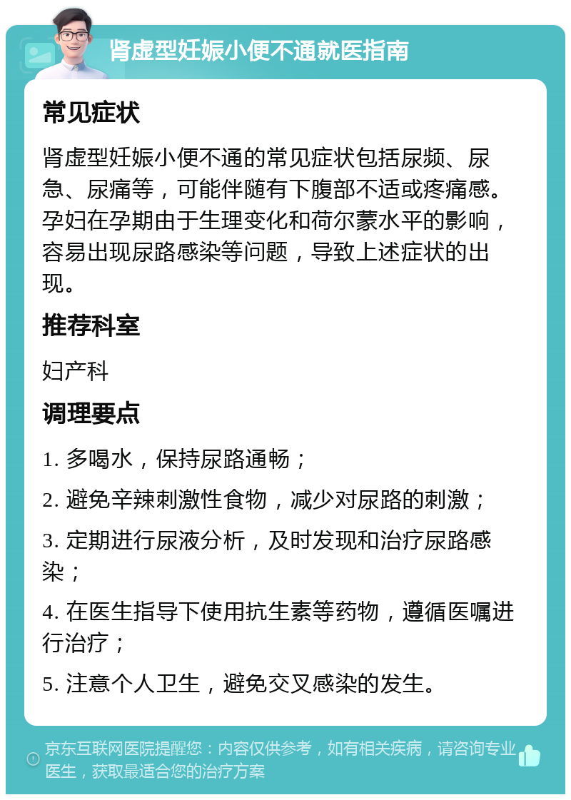 肾虚型妊娠小便不通就医指南 常见症状 肾虚型妊娠小便不通的常见症状包括尿频、尿急、尿痛等，可能伴随有下腹部不适或疼痛感。孕妇在孕期由于生理变化和荷尔蒙水平的影响，容易出现尿路感染等问题，导致上述症状的出现。 推荐科室 妇产科 调理要点 1. 多喝水，保持尿路通畅； 2. 避免辛辣刺激性食物，减少对尿路的刺激； 3. 定期进行尿液分析，及时发现和治疗尿路感染； 4. 在医生指导下使用抗生素等药物，遵循医嘱进行治疗； 5. 注意个人卫生，避免交叉感染的发生。