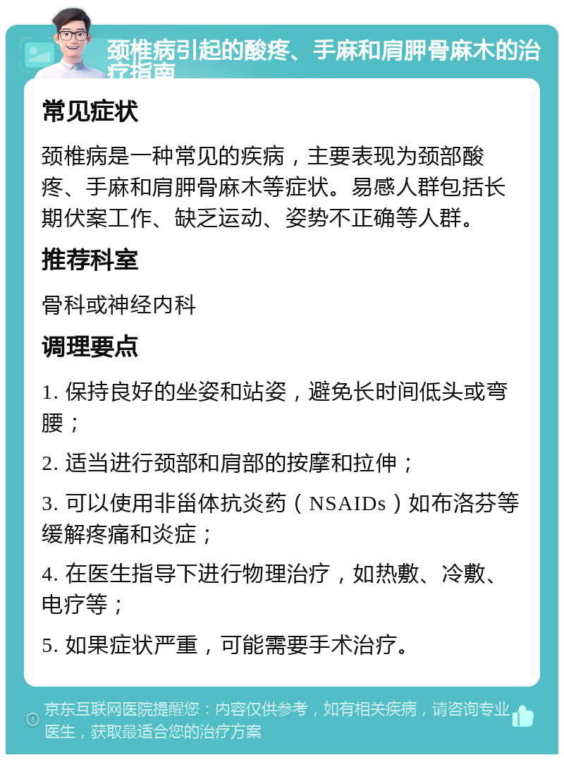 颈椎病引起的酸疼、手麻和肩胛骨麻木的治疗指南 常见症状 颈椎病是一种常见的疾病，主要表现为颈部酸疼、手麻和肩胛骨麻木等症状。易感人群包括长期伏案工作、缺乏运动、姿势不正确等人群。 推荐科室 骨科或神经内科 调理要点 1. 保持良好的坐姿和站姿，避免长时间低头或弯腰； 2. 适当进行颈部和肩部的按摩和拉伸； 3. 可以使用非甾体抗炎药（NSAIDs）如布洛芬等缓解疼痛和炎症； 4. 在医生指导下进行物理治疗，如热敷、冷敷、电疗等； 5. 如果症状严重，可能需要手术治疗。