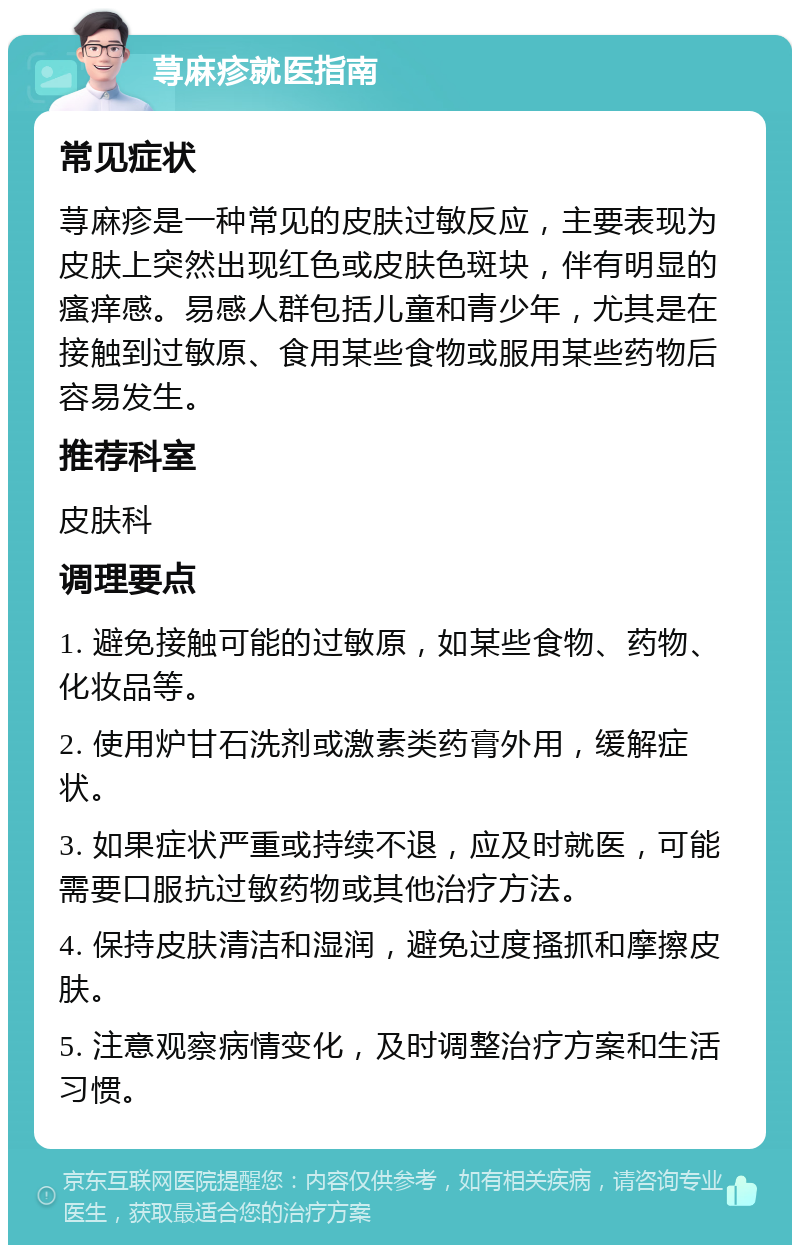 荨麻疹就医指南 常见症状 荨麻疹是一种常见的皮肤过敏反应，主要表现为皮肤上突然出现红色或皮肤色斑块，伴有明显的瘙痒感。易感人群包括儿童和青少年，尤其是在接触到过敏原、食用某些食物或服用某些药物后容易发生。 推荐科室 皮肤科 调理要点 1. 避免接触可能的过敏原，如某些食物、药物、化妆品等。 2. 使用炉甘石洗剂或激素类药膏外用，缓解症状。 3. 如果症状严重或持续不退，应及时就医，可能需要口服抗过敏药物或其他治疗方法。 4. 保持皮肤清洁和湿润，避免过度搔抓和摩擦皮肤。 5. 注意观察病情变化，及时调整治疗方案和生活习惯。