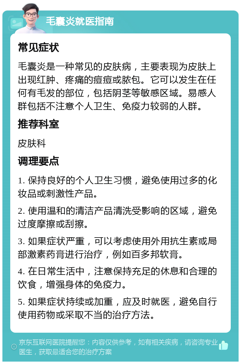 毛囊炎就医指南 常见症状 毛囊炎是一种常见的皮肤病，主要表现为皮肤上出现红肿、疼痛的痘痘或脓包。它可以发生在任何有毛发的部位，包括阴茎等敏感区域。易感人群包括不注意个人卫生、免疫力较弱的人群。 推荐科室 皮肤科 调理要点 1. 保持良好的个人卫生习惯，避免使用过多的化妆品或刺激性产品。 2. 使用温和的清洁产品清洗受影响的区域，避免过度摩擦或刮擦。 3. 如果症状严重，可以考虑使用外用抗生素或局部激素药膏进行治疗，例如百多邦软膏。 4. 在日常生活中，注意保持充足的休息和合理的饮食，增强身体的免疫力。 5. 如果症状持续或加重，应及时就医，避免自行使用药物或采取不当的治疗方法。