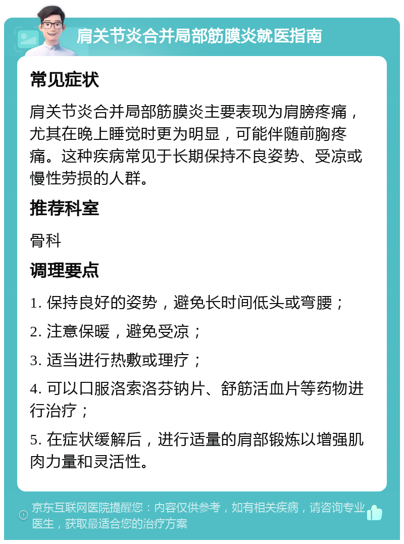 肩关节炎合并局部筋膜炎就医指南 常见症状 肩关节炎合并局部筋膜炎主要表现为肩膀疼痛，尤其在晚上睡觉时更为明显，可能伴随前胸疼痛。这种疾病常见于长期保持不良姿势、受凉或慢性劳损的人群。 推荐科室 骨科 调理要点 1. 保持良好的姿势，避免长时间低头或弯腰； 2. 注意保暖，避免受凉； 3. 适当进行热敷或理疗； 4. 可以口服洛索洛芬钠片、舒筋活血片等药物进行治疗； 5. 在症状缓解后，进行适量的肩部锻炼以增强肌肉力量和灵活性。