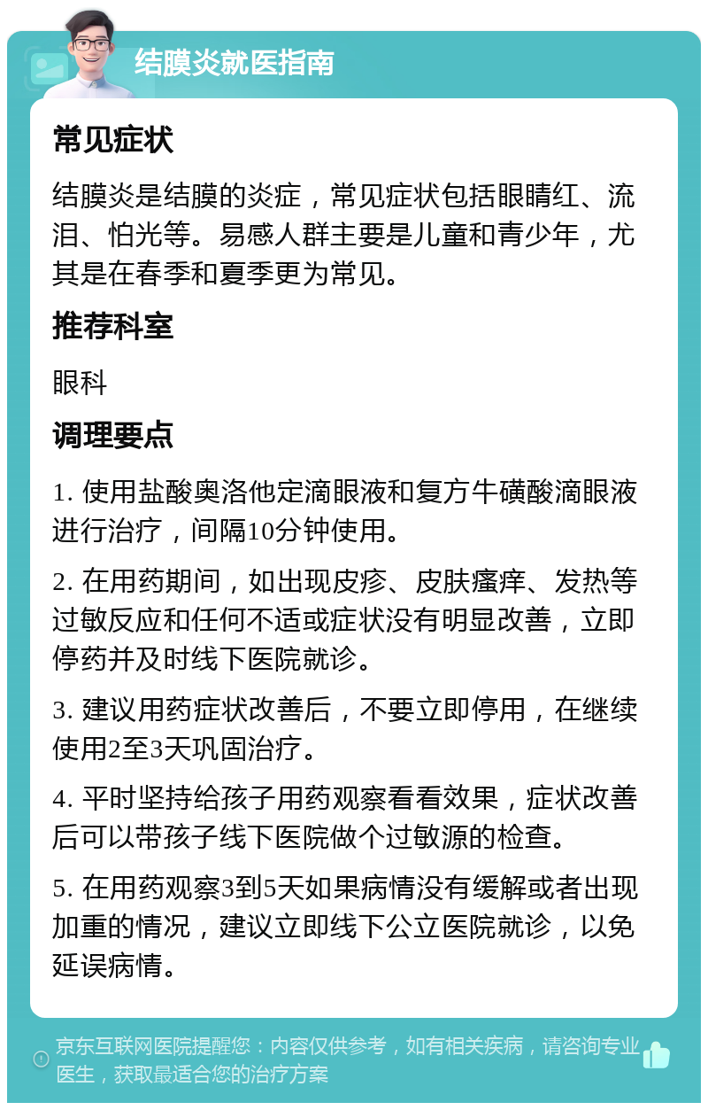 结膜炎就医指南 常见症状 结膜炎是结膜的炎症，常见症状包括眼睛红、流泪、怕光等。易感人群主要是儿童和青少年，尤其是在春季和夏季更为常见。 推荐科室 眼科 调理要点 1. 使用盐酸奥洛他定滴眼液和复方牛磺酸滴眼液进行治疗，间隔10分钟使用。 2. 在用药期间，如出现皮疹、皮肤瘙痒、发热等过敏反应和任何不适或症状没有明显改善，立即停药并及时线下医院就诊。 3. 建议用药症状改善后，不要立即停用，在继续使用2至3天巩固治疗。 4. 平时坚持给孩子用药观察看看效果，症状改善后可以带孩子线下医院做个过敏源的检查。 5. 在用药观察3到5天如果病情没有缓解或者出现加重的情况，建议立即线下公立医院就诊，以免延误病情。