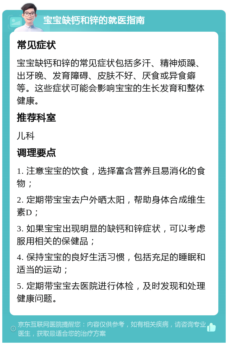 宝宝缺钙和锌的就医指南 常见症状 宝宝缺钙和锌的常见症状包括多汗、精神烦躁、出牙晚、发育障碍、皮肤不好、厌食或异食癖等。这些症状可能会影响宝宝的生长发育和整体健康。 推荐科室 儿科 调理要点 1. 注意宝宝的饮食，选择富含营养且易消化的食物； 2. 定期带宝宝去户外晒太阳，帮助身体合成维生素D； 3. 如果宝宝出现明显的缺钙和锌症状，可以考虑服用相关的保健品； 4. 保持宝宝的良好生活习惯，包括充足的睡眠和适当的运动； 5. 定期带宝宝去医院进行体检，及时发现和处理健康问题。