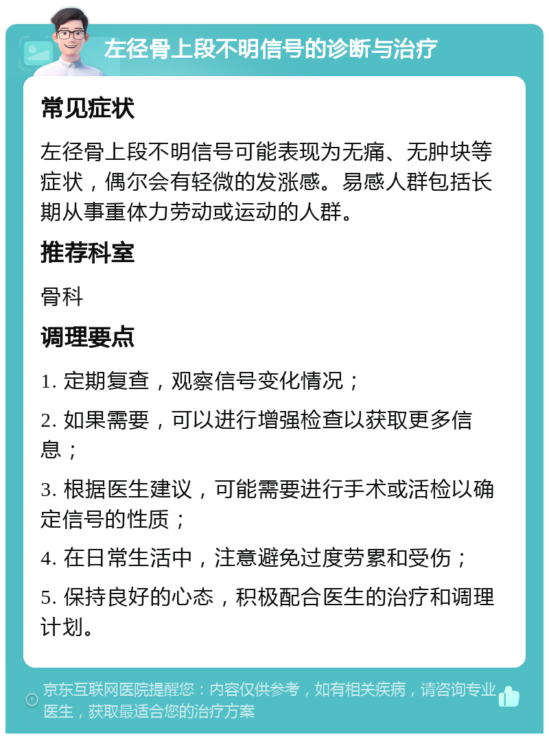 左径骨上段不明信号的诊断与治疗 常见症状 左径骨上段不明信号可能表现为无痛、无肿块等症状，偶尔会有轻微的发涨感。易感人群包括长期从事重体力劳动或运动的人群。 推荐科室 骨科 调理要点 1. 定期复查，观察信号变化情况； 2. 如果需要，可以进行增强检查以获取更多信息； 3. 根据医生建议，可能需要进行手术或活检以确定信号的性质； 4. 在日常生活中，注意避免过度劳累和受伤； 5. 保持良好的心态，积极配合医生的治疗和调理计划。