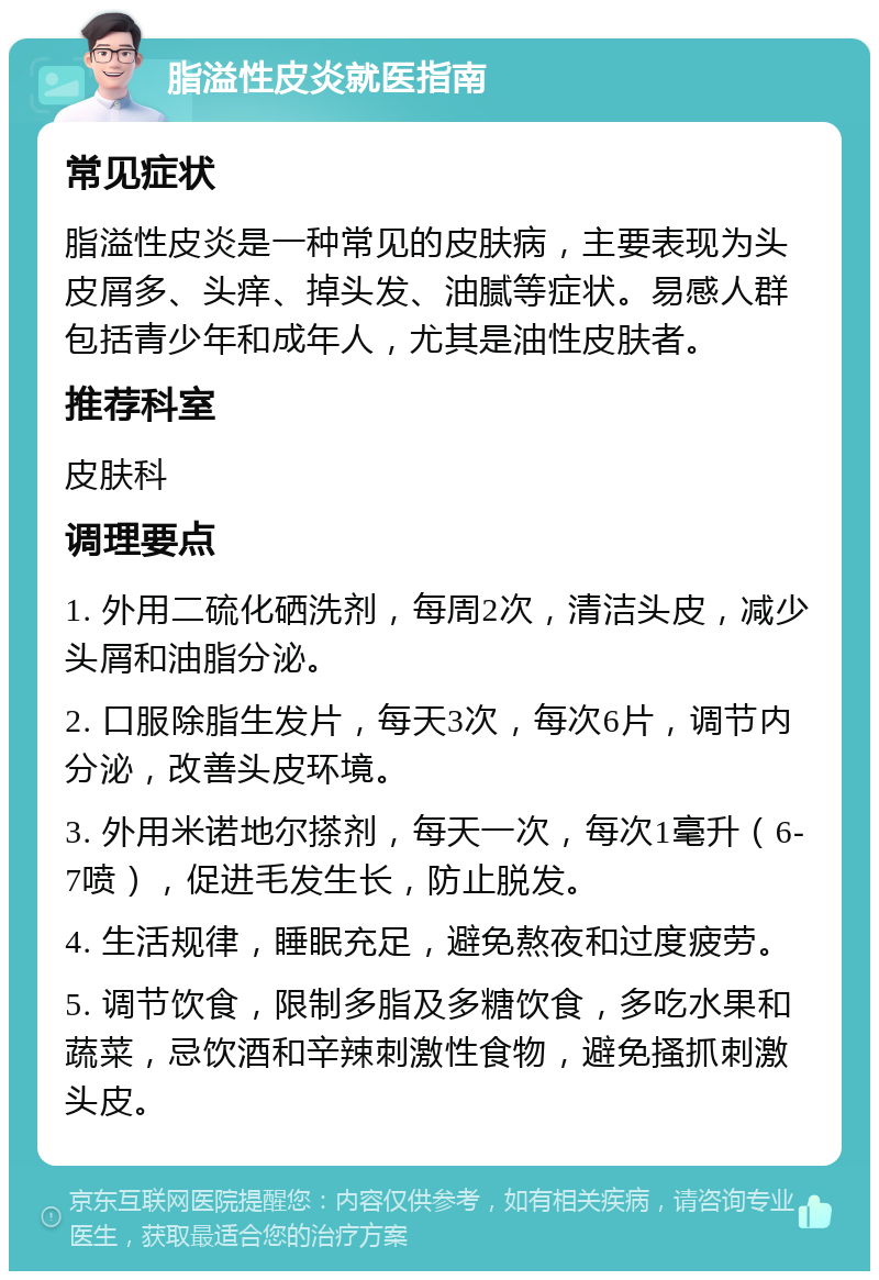 脂溢性皮炎就医指南 常见症状 脂溢性皮炎是一种常见的皮肤病，主要表现为头皮屑多、头痒、掉头发、油腻等症状。易感人群包括青少年和成年人，尤其是油性皮肤者。 推荐科室 皮肤科 调理要点 1. 外用二硫化硒洗剂，每周2次，清洁头皮，减少头屑和油脂分泌。 2. 口服除脂生发片，每天3次，每次6片，调节内分泌，改善头皮环境。 3. 外用米诺地尔搽剂，每天一次，每次1毫升（6-7喷），促进毛发生长，防止脱发。 4. 生活规律，睡眠充足，避免熬夜和过度疲劳。 5. 调节饮食，限制多脂及多糖饮食，多吃水果和蔬菜，忌饮酒和辛辣刺激性食物，避免搔抓刺激头皮。