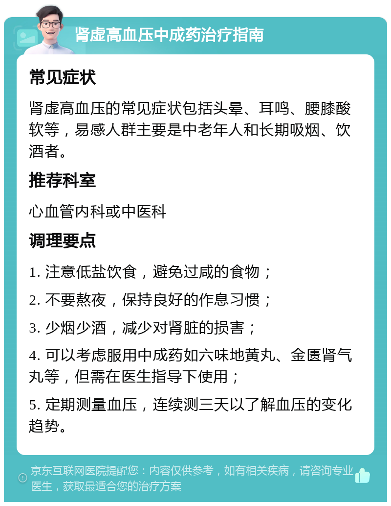 肾虚高血压中成药治疗指南 常见症状 肾虚高血压的常见症状包括头晕、耳鸣、腰膝酸软等，易感人群主要是中老年人和长期吸烟、饮酒者。 推荐科室 心血管内科或中医科 调理要点 1. 注意低盐饮食，避免过咸的食物； 2. 不要熬夜，保持良好的作息习惯； 3. 少烟少酒，减少对肾脏的损害； 4. 可以考虑服用中成药如六味地黄丸、金匮肾气丸等，但需在医生指导下使用； 5. 定期测量血压，连续测三天以了解血压的变化趋势。