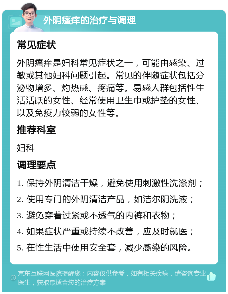 外阴瘙痒的治疗与调理 常见症状 外阴瘙痒是妇科常见症状之一，可能由感染、过敏或其他妇科问题引起。常见的伴随症状包括分泌物增多、灼热感、疼痛等。易感人群包括性生活活跃的女性、经常使用卫生巾或护垫的女性、以及免疫力较弱的女性等。 推荐科室 妇科 调理要点 1. 保持外阴清洁干燥，避免使用刺激性洗涤剂； 2. 使用专门的外阴清洁产品，如洁尔阴洗液； 3. 避免穿着过紧或不透气的内裤和衣物； 4. 如果症状严重或持续不改善，应及时就医； 5. 在性生活中使用安全套，减少感染的风险。