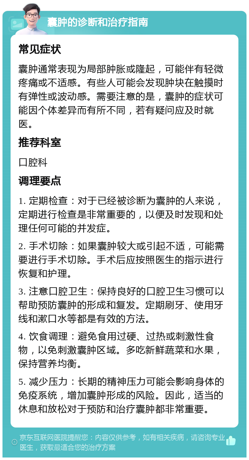 囊肿的诊断和治疗指南 常见症状 囊肿通常表现为局部肿胀或隆起，可能伴有轻微疼痛或不适感。有些人可能会发现肿块在触摸时有弹性或波动感。需要注意的是，囊肿的症状可能因个体差异而有所不同，若有疑问应及时就医。 推荐科室 口腔科 调理要点 1. 定期检查：对于已经被诊断为囊肿的人来说，定期进行检查是非常重要的，以便及时发现和处理任何可能的并发症。 2. 手术切除：如果囊肿较大或引起不适，可能需要进行手术切除。手术后应按照医生的指示进行恢复和护理。 3. 注意口腔卫生：保持良好的口腔卫生习惯可以帮助预防囊肿的形成和复发。定期刷牙、使用牙线和漱口水等都是有效的方法。 4. 饮食调理：避免食用过硬、过热或刺激性食物，以免刺激囊肿区域。多吃新鲜蔬菜和水果，保持营养均衡。 5. 减少压力：长期的精神压力可能会影响身体的免疫系统，增加囊肿形成的风险。因此，适当的休息和放松对于预防和治疗囊肿都非常重要。