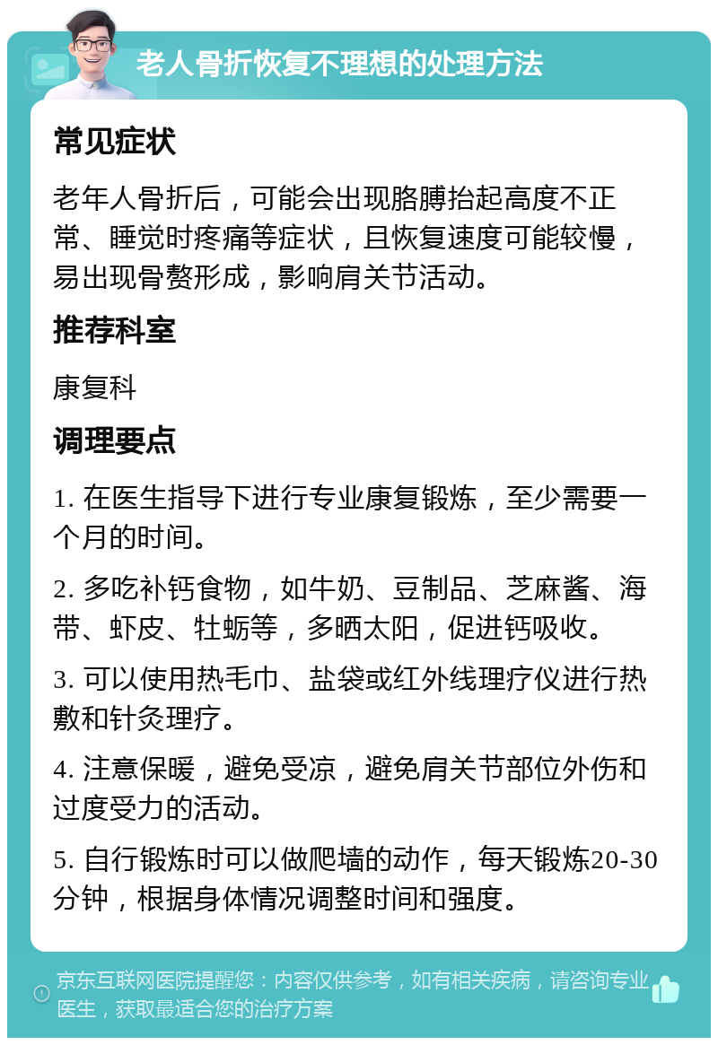 老人骨折恢复不理想的处理方法 常见症状 老年人骨折后，可能会出现胳膊抬起高度不正常、睡觉时疼痛等症状，且恢复速度可能较慢，易出现骨赘形成，影响肩关节活动。 推荐科室 康复科 调理要点 1. 在医生指导下进行专业康复锻炼，至少需要一个月的时间。 2. 多吃补钙食物，如牛奶、豆制品、芝麻酱、海带、虾皮、牡蛎等，多晒太阳，促进钙吸收。 3. 可以使用热毛巾、盐袋或红外线理疗仪进行热敷和针灸理疗。 4. 注意保暖，避免受凉，避免肩关节部位外伤和过度受力的活动。 5. 自行锻炼时可以做爬墙的动作，每天锻炼20-30分钟，根据身体情况调整时间和强度。