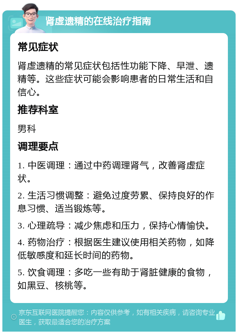 肾虚遗精的在线治疗指南 常见症状 肾虚遗精的常见症状包括性功能下降、早泄、遗精等。这些症状可能会影响患者的日常生活和自信心。 推荐科室 男科 调理要点 1. 中医调理：通过中药调理肾气，改善肾虚症状。 2. 生活习惯调整：避免过度劳累、保持良好的作息习惯、适当锻炼等。 3. 心理疏导：减少焦虑和压力，保持心情愉快。 4. 药物治疗：根据医生建议使用相关药物，如降低敏感度和延长时间的药物。 5. 饮食调理：多吃一些有助于肾脏健康的食物，如黑豆、核桃等。