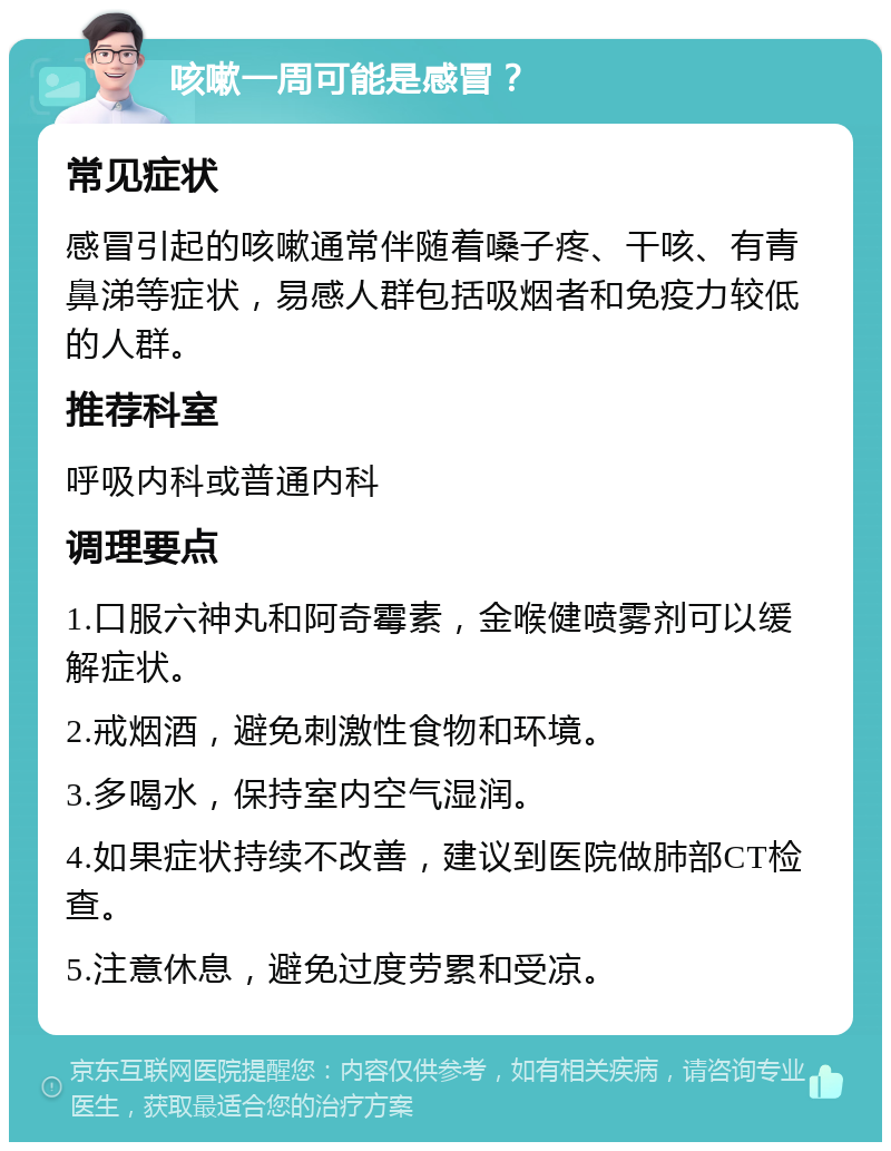 咳嗽一周可能是感冒？ 常见症状 感冒引起的咳嗽通常伴随着嗓子疼、干咳、有青鼻涕等症状，易感人群包括吸烟者和免疫力较低的人群。 推荐科室 呼吸内科或普通内科 调理要点 1.口服六神丸和阿奇霉素，金喉健喷雾剂可以缓解症状。 2.戒烟酒，避免刺激性食物和环境。 3.多喝水，保持室内空气湿润。 4.如果症状持续不改善，建议到医院做肺部CT检查。 5.注意休息，避免过度劳累和受凉。