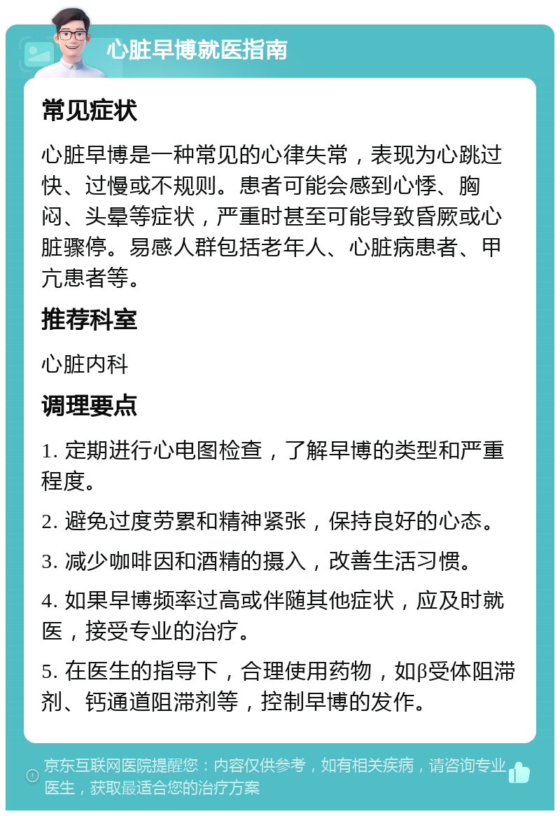 心脏早博就医指南 常见症状 心脏早博是一种常见的心律失常，表现为心跳过快、过慢或不规则。患者可能会感到心悸、胸闷、头晕等症状，严重时甚至可能导致昏厥或心脏骤停。易感人群包括老年人、心脏病患者、甲亢患者等。 推荐科室 心脏内科 调理要点 1. 定期进行心电图检查，了解早博的类型和严重程度。 2. 避免过度劳累和精神紧张，保持良好的心态。 3. 减少咖啡因和酒精的摄入，改善生活习惯。 4. 如果早博频率过高或伴随其他症状，应及时就医，接受专业的治疗。 5. 在医生的指导下，合理使用药物，如β受体阻滞剂、钙通道阻滞剂等，控制早博的发作。