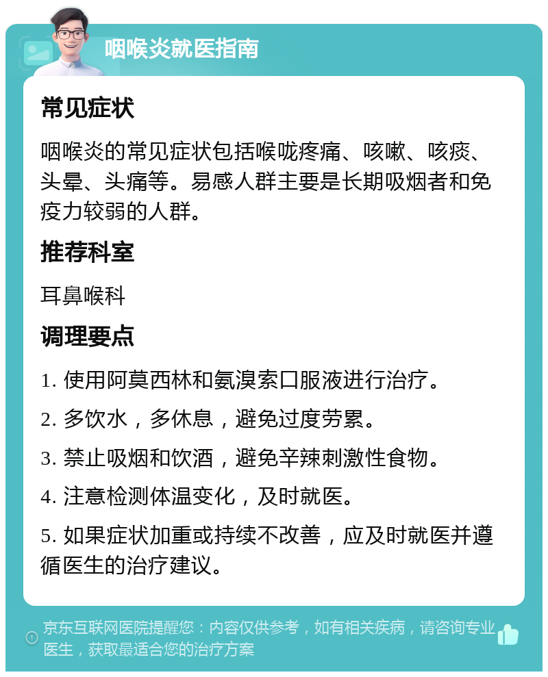 咽喉炎就医指南 常见症状 咽喉炎的常见症状包括喉咙疼痛、咳嗽、咳痰、头晕、头痛等。易感人群主要是长期吸烟者和免疫力较弱的人群。 推荐科室 耳鼻喉科 调理要点 1. 使用阿莫西林和氨溴索口服液进行治疗。 2. 多饮水，多休息，避免过度劳累。 3. 禁止吸烟和饮酒，避免辛辣刺激性食物。 4. 注意检测体温变化，及时就医。 5. 如果症状加重或持续不改善，应及时就医并遵循医生的治疗建议。