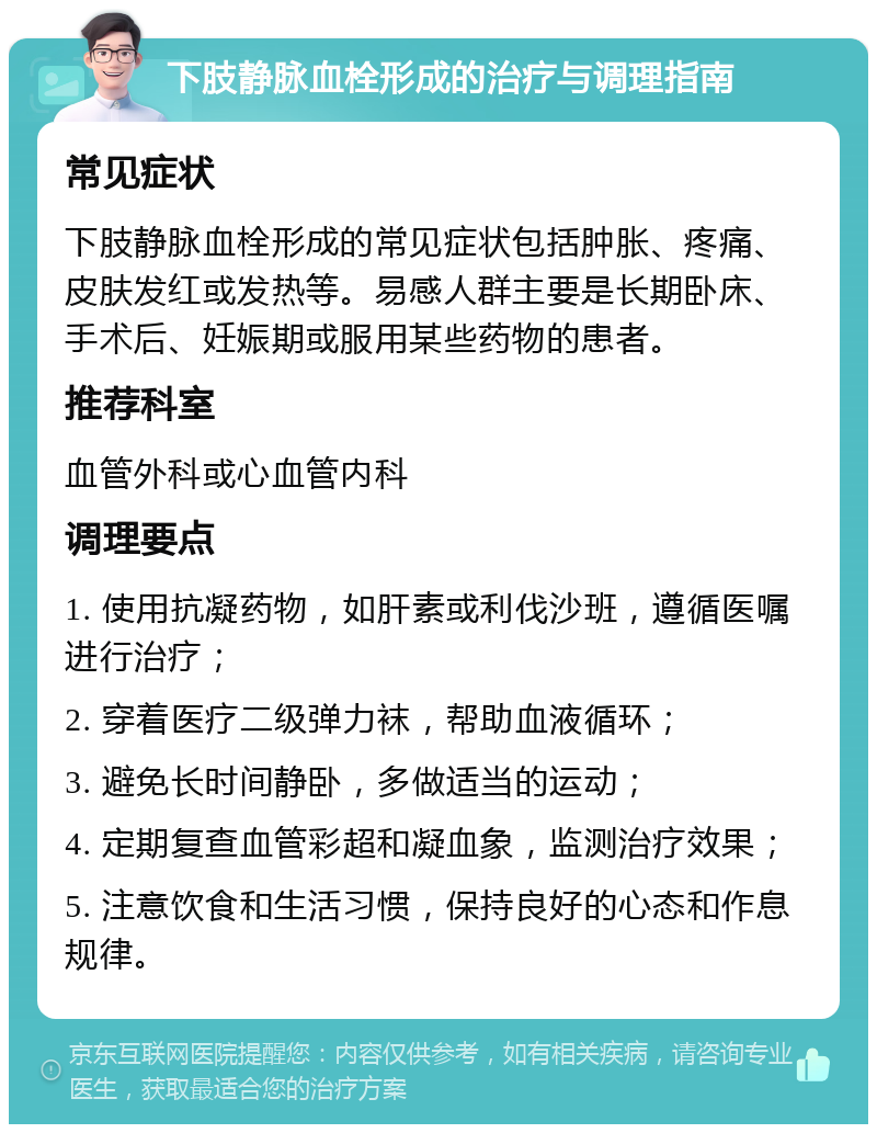 下肢静脉血栓形成的治疗与调理指南 常见症状 下肢静脉血栓形成的常见症状包括肿胀、疼痛、皮肤发红或发热等。易感人群主要是长期卧床、手术后、妊娠期或服用某些药物的患者。 推荐科室 血管外科或心血管内科 调理要点 1. 使用抗凝药物，如肝素或利伐沙班，遵循医嘱进行治疗； 2. 穿着医疗二级弹力袜，帮助血液循环； 3. 避免长时间静卧，多做适当的运动； 4. 定期复查血管彩超和凝血象，监测治疗效果； 5. 注意饮食和生活习惯，保持良好的心态和作息规律。