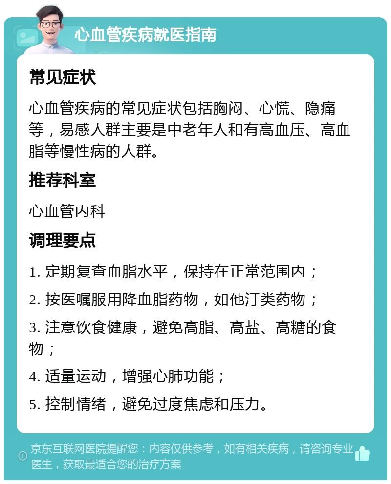 心血管疾病就医指南 常见症状 心血管疾病的常见症状包括胸闷、心慌、隐痛等，易感人群主要是中老年人和有高血压、高血脂等慢性病的人群。 推荐科室 心血管内科 调理要点 1. 定期复查血脂水平，保持在正常范围内； 2. 按医嘱服用降血脂药物，如他汀类药物； 3. 注意饮食健康，避免高脂、高盐、高糖的食物； 4. 适量运动，增强心肺功能； 5. 控制情绪，避免过度焦虑和压力。