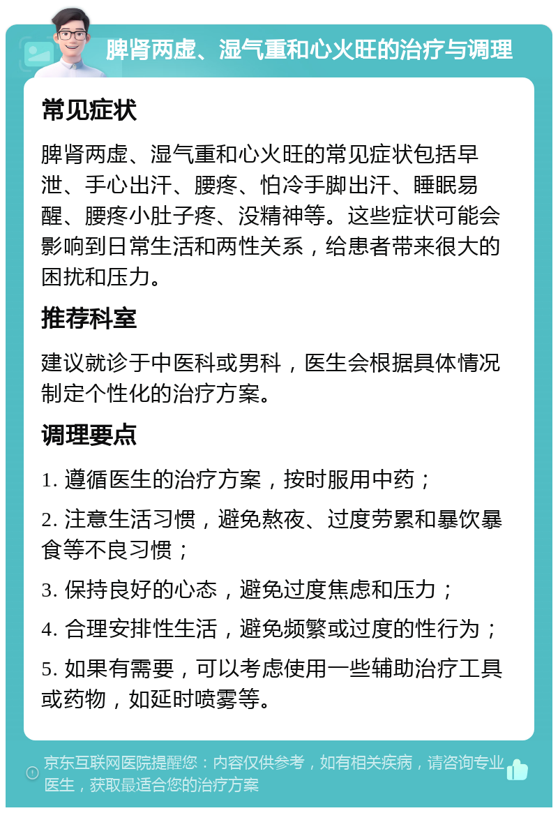 脾肾两虚、湿气重和心火旺的治疗与调理 常见症状 脾肾两虚、湿气重和心火旺的常见症状包括早泄、手心出汗、腰疼、怕冷手脚出汗、睡眠易醒、腰疼小肚子疼、没精神等。这些症状可能会影响到日常生活和两性关系，给患者带来很大的困扰和压力。 推荐科室 建议就诊于中医科或男科，医生会根据具体情况制定个性化的治疗方案。 调理要点 1. 遵循医生的治疗方案，按时服用中药； 2. 注意生活习惯，避免熬夜、过度劳累和暴饮暴食等不良习惯； 3. 保持良好的心态，避免过度焦虑和压力； 4. 合理安排性生活，避免频繁或过度的性行为； 5. 如果有需要，可以考虑使用一些辅助治疗工具或药物，如延时喷雾等。