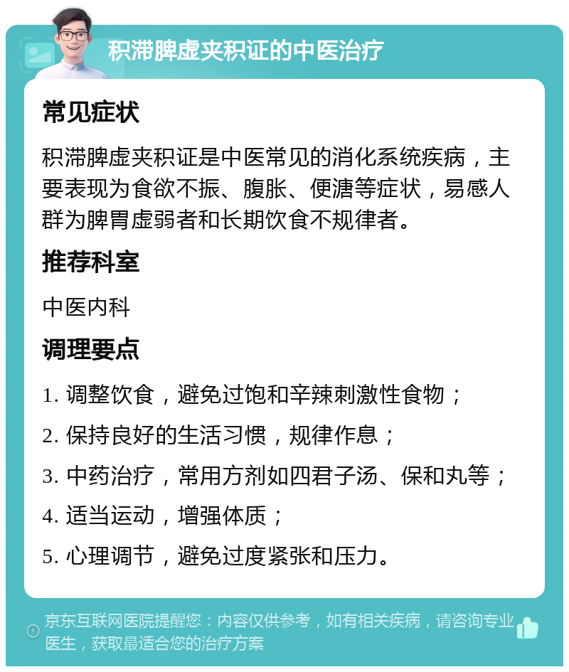 积滞脾虚夹积证的中医治疗 常见症状 积滞脾虚夹积证是中医常见的消化系统疾病，主要表现为食欲不振、腹胀、便溏等症状，易感人群为脾胃虚弱者和长期饮食不规律者。 推荐科室 中医内科 调理要点 1. 调整饮食，避免过饱和辛辣刺激性食物； 2. 保持良好的生活习惯，规律作息； 3. 中药治疗，常用方剂如四君子汤、保和丸等； 4. 适当运动，增强体质； 5. 心理调节，避免过度紧张和压力。