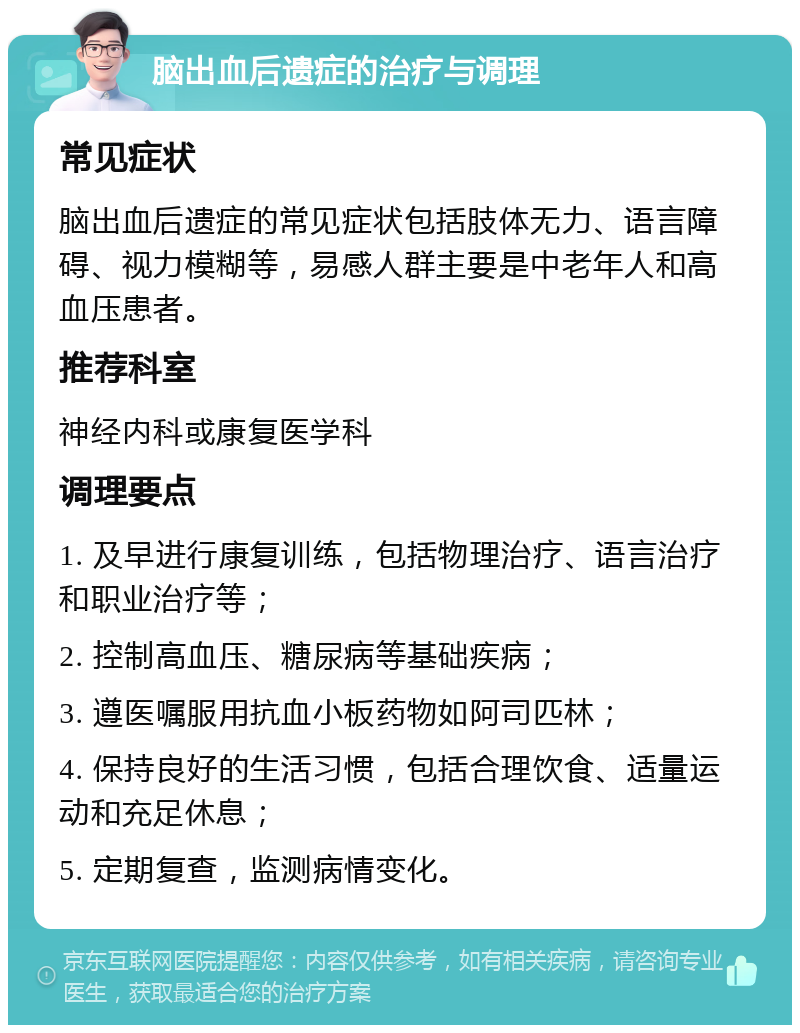 脑出血后遗症的治疗与调理 常见症状 脑出血后遗症的常见症状包括肢体无力、语言障碍、视力模糊等，易感人群主要是中老年人和高血压患者。 推荐科室 神经内科或康复医学科 调理要点 1. 及早进行康复训练，包括物理治疗、语言治疗和职业治疗等； 2. 控制高血压、糖尿病等基础疾病； 3. 遵医嘱服用抗血小板药物如阿司匹林； 4. 保持良好的生活习惯，包括合理饮食、适量运动和充足休息； 5. 定期复查，监测病情变化。