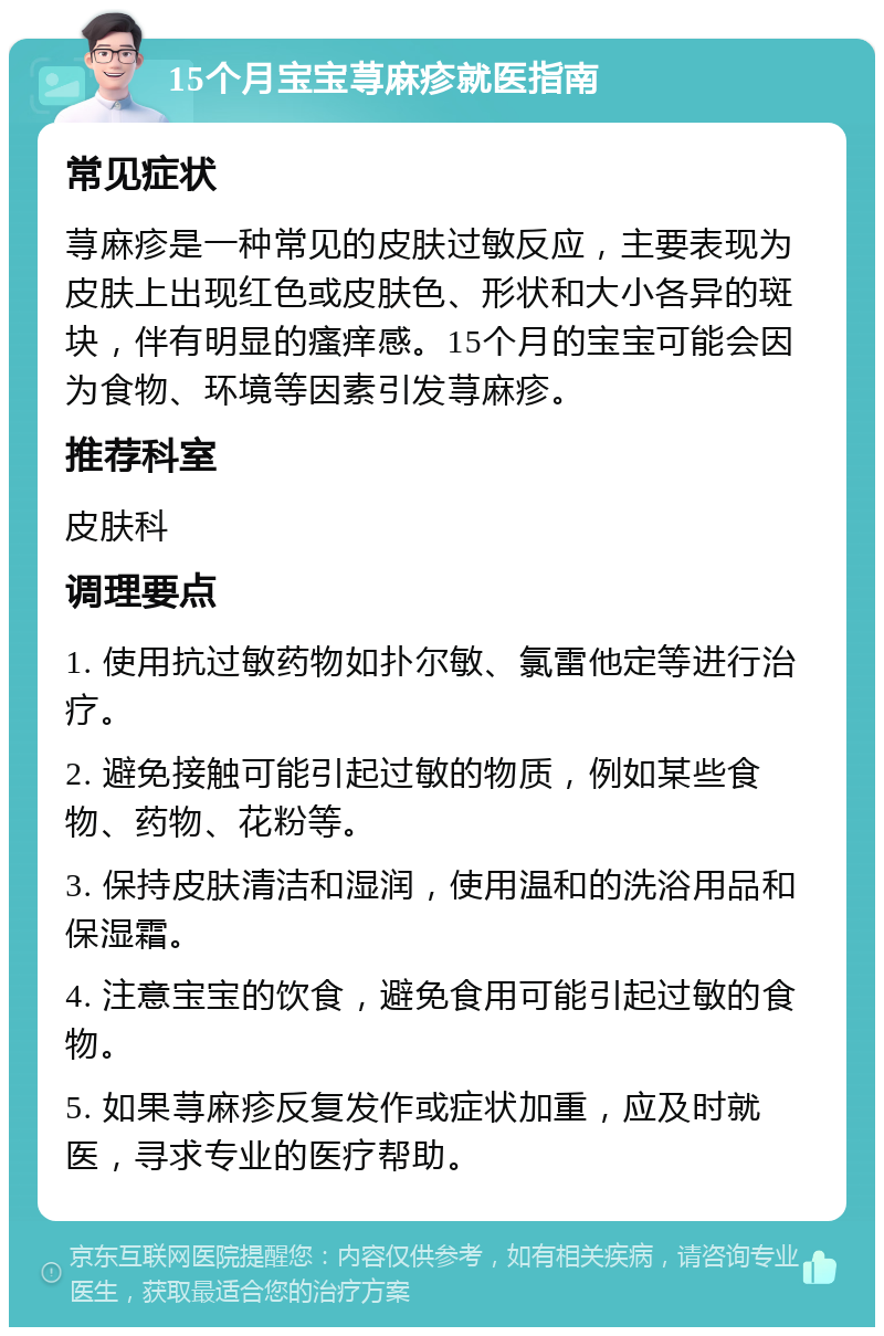 15个月宝宝荨麻疹就医指南 常见症状 荨麻疹是一种常见的皮肤过敏反应，主要表现为皮肤上出现红色或皮肤色、形状和大小各异的斑块，伴有明显的瘙痒感。15个月的宝宝可能会因为食物、环境等因素引发荨麻疹。 推荐科室 皮肤科 调理要点 1. 使用抗过敏药物如扑尔敏、氯雷他定等进行治疗。 2. 避免接触可能引起过敏的物质，例如某些食物、药物、花粉等。 3. 保持皮肤清洁和湿润，使用温和的洗浴用品和保湿霜。 4. 注意宝宝的饮食，避免食用可能引起过敏的食物。 5. 如果荨麻疹反复发作或症状加重，应及时就医，寻求专业的医疗帮助。