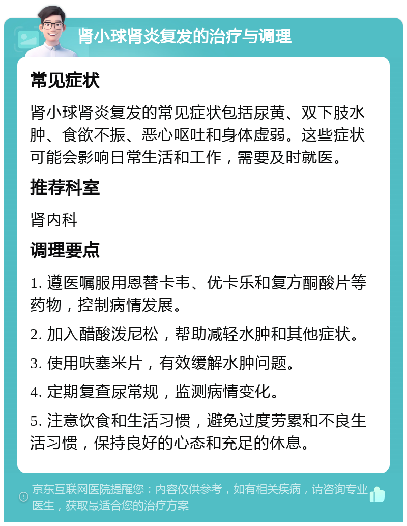 肾小球肾炎复发的治疗与调理 常见症状 肾小球肾炎复发的常见症状包括尿黄、双下肢水肿、食欲不振、恶心呕吐和身体虚弱。这些症状可能会影响日常生活和工作，需要及时就医。 推荐科室 肾内科 调理要点 1. 遵医嘱服用恩替卡韦、优卡乐和复方酮酸片等药物，控制病情发展。 2. 加入醋酸泼尼松，帮助减轻水肿和其他症状。 3. 使用呋塞米片，有效缓解水肿问题。 4. 定期复查尿常规，监测病情变化。 5. 注意饮食和生活习惯，避免过度劳累和不良生活习惯，保持良好的心态和充足的休息。