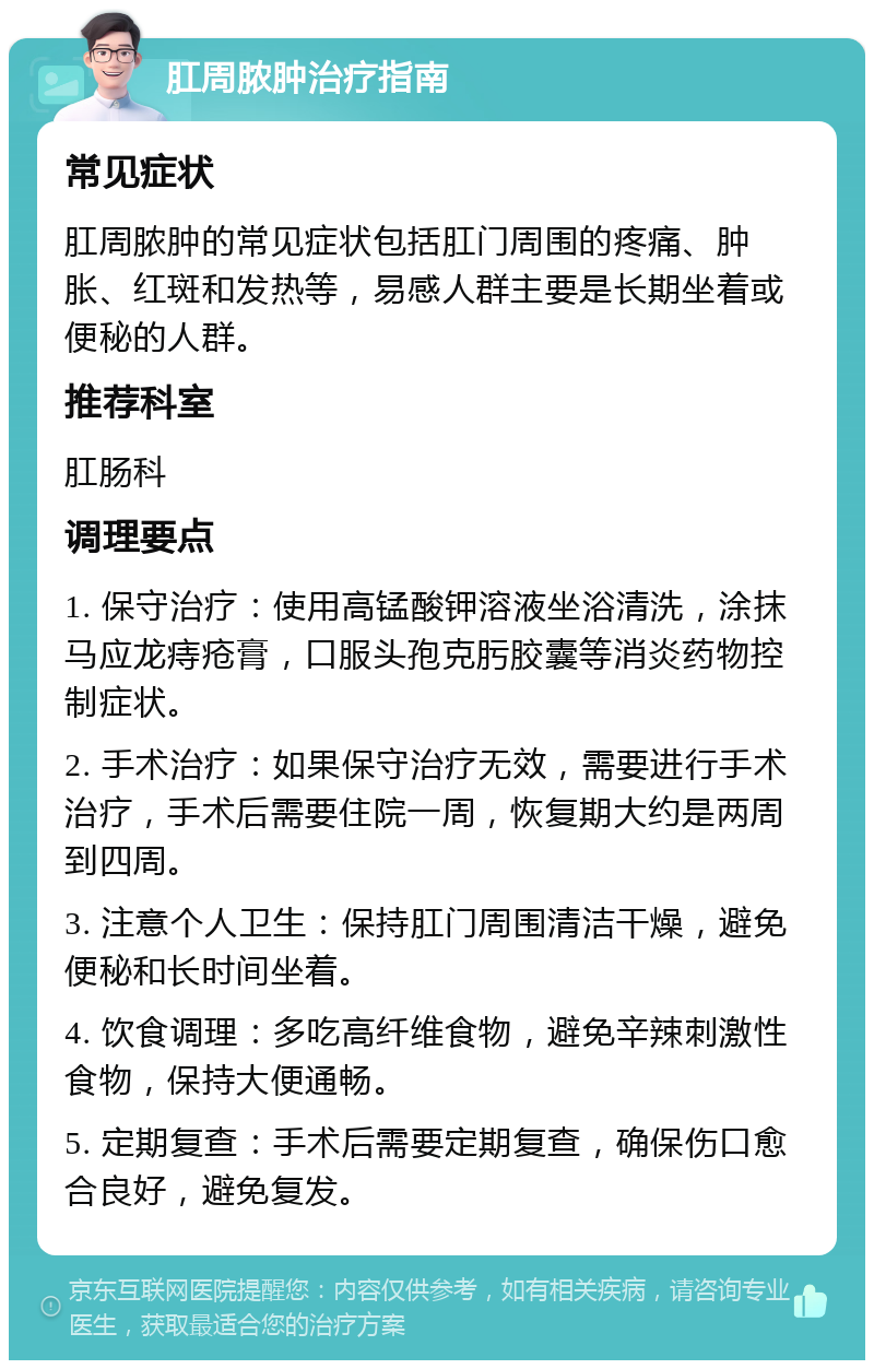 肛周脓肿治疗指南 常见症状 肛周脓肿的常见症状包括肛门周围的疼痛、肿胀、红斑和发热等，易感人群主要是长期坐着或便秘的人群。 推荐科室 肛肠科 调理要点 1. 保守治疗：使用高锰酸钾溶液坐浴清洗，涂抹马应龙痔疮膏，口服头孢克肟胶囊等消炎药物控制症状。 2. 手术治疗：如果保守治疗无效，需要进行手术治疗，手术后需要住院一周，恢复期大约是两周到四周。 3. 注意个人卫生：保持肛门周围清洁干燥，避免便秘和长时间坐着。 4. 饮食调理：多吃高纤维食物，避免辛辣刺激性食物，保持大便通畅。 5. 定期复查：手术后需要定期复查，确保伤口愈合良好，避免复发。