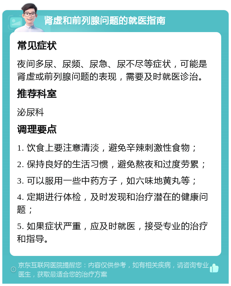 肾虚和前列腺问题的就医指南 常见症状 夜间多尿、尿频、尿急、尿不尽等症状，可能是肾虚或前列腺问题的表现，需要及时就医诊治。 推荐科室 泌尿科 调理要点 1. 饮食上要注意清淡，避免辛辣刺激性食物； 2. 保持良好的生活习惯，避免熬夜和过度劳累； 3. 可以服用一些中药方子，如六味地黄丸等； 4. 定期进行体检，及时发现和治疗潜在的健康问题； 5. 如果症状严重，应及时就医，接受专业的治疗和指导。