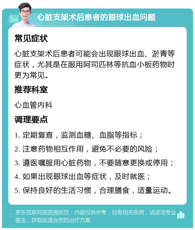 心脏支架术后患者的眼球出血问题 常见症状 心脏支架术后患者可能会出现眼球出血、淤青等症状，尤其是在服用阿司匹林等抗血小板药物时更为常见。 推荐科室 心血管内科 调理要点 1. 定期复查，监测血糖、血脂等指标； 2. 注意药物相互作用，避免不必要的风险； 3. 遵医嘱服用心脏药物，不要随意更换或停用； 4. 如果出现眼球出血等症状，及时就医； 5. 保持良好的生活习惯，合理膳食，适量运动。