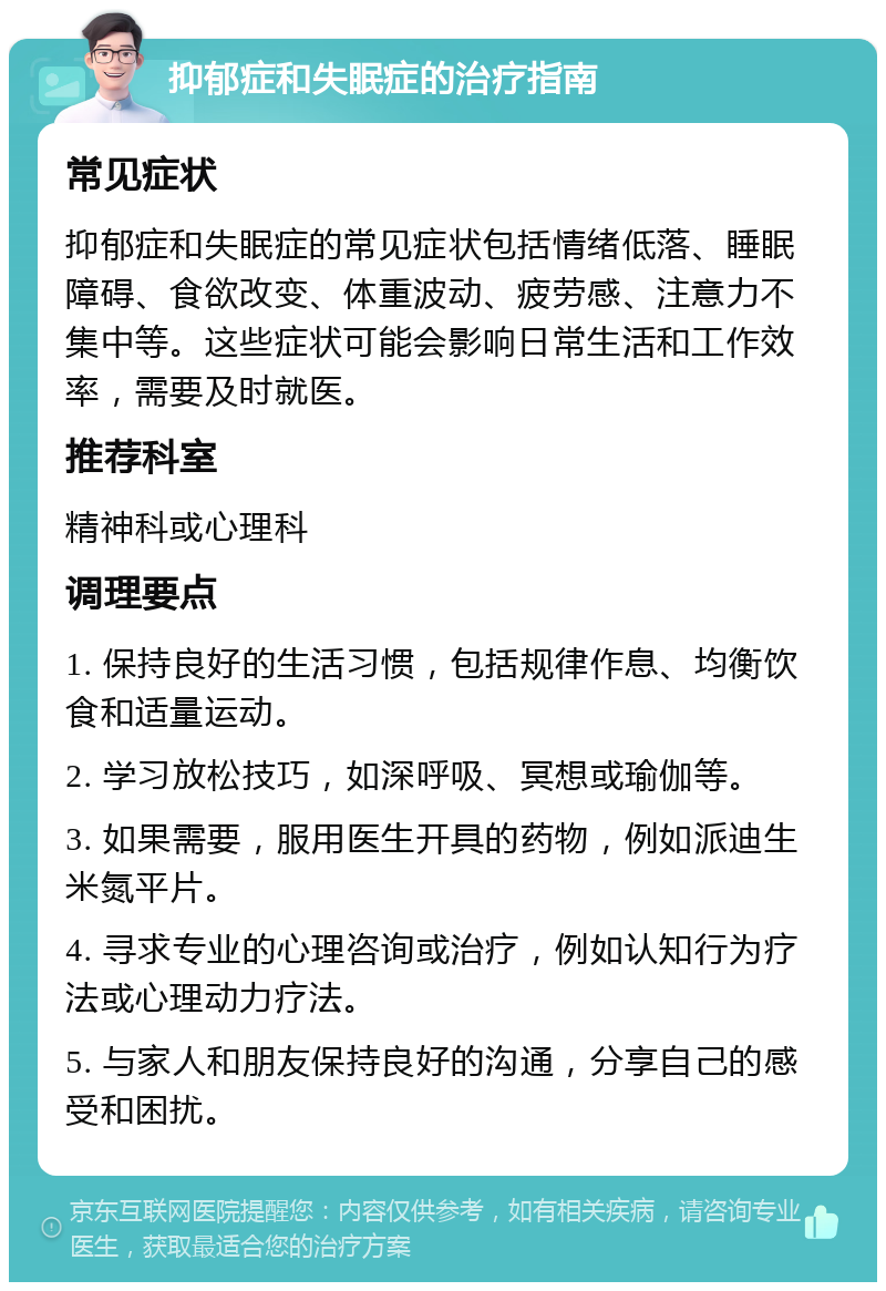 抑郁症和失眠症的治疗指南 常见症状 抑郁症和失眠症的常见症状包括情绪低落、睡眠障碍、食欲改变、体重波动、疲劳感、注意力不集中等。这些症状可能会影响日常生活和工作效率，需要及时就医。 推荐科室 精神科或心理科 调理要点 1. 保持良好的生活习惯，包括规律作息、均衡饮食和适量运动。 2. 学习放松技巧，如深呼吸、冥想或瑜伽等。 3. 如果需要，服用医生开具的药物，例如派迪生米氮平片。 4. 寻求专业的心理咨询或治疗，例如认知行为疗法或心理动力疗法。 5. 与家人和朋友保持良好的沟通，分享自己的感受和困扰。