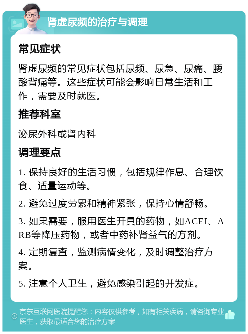 肾虚尿频的治疗与调理 常见症状 肾虚尿频的常见症状包括尿频、尿急、尿痛、腰酸背痛等。这些症状可能会影响日常生活和工作，需要及时就医。 推荐科室 泌尿外科或肾内科 调理要点 1. 保持良好的生活习惯，包括规律作息、合理饮食、适量运动等。 2. 避免过度劳累和精神紧张，保持心情舒畅。 3. 如果需要，服用医生开具的药物，如ACEI、ARB等降压药物，或者中药补肾益气的方剂。 4. 定期复查，监测病情变化，及时调整治疗方案。 5. 注意个人卫生，避免感染引起的并发症。