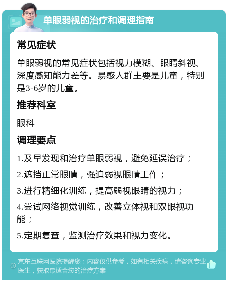 单眼弱视的治疗和调理指南 常见症状 单眼弱视的常见症状包括视力模糊、眼睛斜视、深度感知能力差等。易感人群主要是儿童，特别是3-6岁的儿童。 推荐科室 眼科 调理要点 1.及早发现和治疗单眼弱视，避免延误治疗； 2.遮挡正常眼睛，强迫弱视眼睛工作； 3.进行精细化训练，提高弱视眼睛的视力； 4.尝试网络视觉训练，改善立体视和双眼视功能； 5.定期复查，监测治疗效果和视力变化。