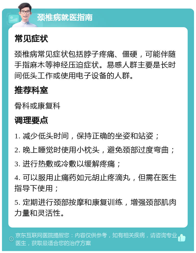 颈椎病就医指南 常见症状 颈椎病常见症状包括脖子疼痛、僵硬，可能伴随手指麻木等神经压迫症状。易感人群主要是长时间低头工作或使用电子设备的人群。 推荐科室 骨科或康复科 调理要点 1. 减少低头时间，保持正确的坐姿和站姿； 2. 晚上睡觉时使用小枕头，避免颈部过度弯曲； 3. 进行热敷或冷敷以缓解疼痛； 4. 可以服用止痛药如元胡止疼滴丸，但需在医生指导下使用； 5. 定期进行颈部按摩和康复训练，增强颈部肌肉力量和灵活性。