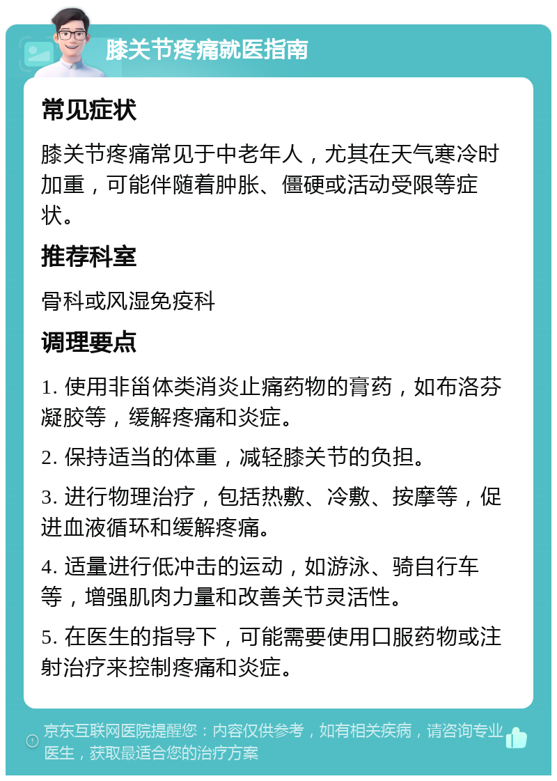 膝关节疼痛就医指南 常见症状 膝关节疼痛常见于中老年人，尤其在天气寒冷时加重，可能伴随着肿胀、僵硬或活动受限等症状。 推荐科室 骨科或风湿免疫科 调理要点 1. 使用非甾体类消炎止痛药物的膏药，如布洛芬凝胶等，缓解疼痛和炎症。 2. 保持适当的体重，减轻膝关节的负担。 3. 进行物理治疗，包括热敷、冷敷、按摩等，促进血液循环和缓解疼痛。 4. 适量进行低冲击的运动，如游泳、骑自行车等，增强肌肉力量和改善关节灵活性。 5. 在医生的指导下，可能需要使用口服药物或注射治疗来控制疼痛和炎症。