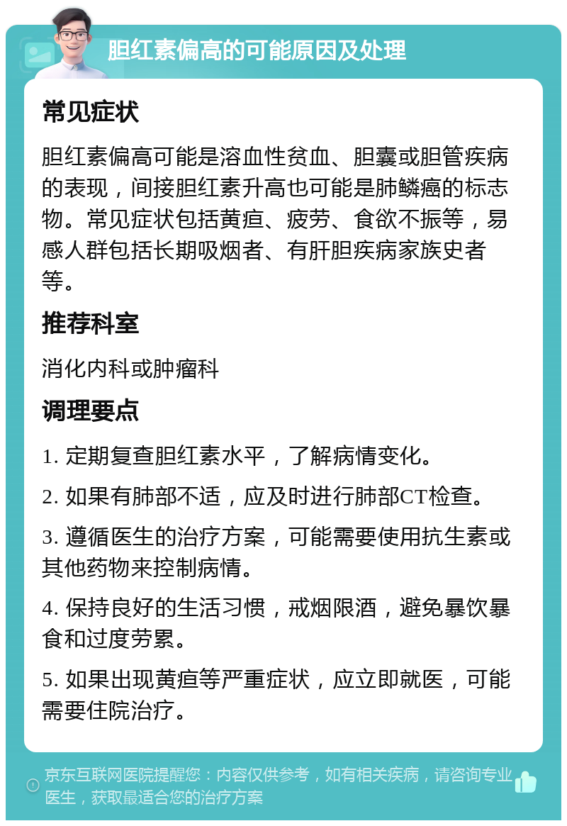 胆红素偏高的可能原因及处理 常见症状 胆红素偏高可能是溶血性贫血、胆囊或胆管疾病的表现，间接胆红素升高也可能是肺鳞癌的标志物。常见症状包括黄疸、疲劳、食欲不振等，易感人群包括长期吸烟者、有肝胆疾病家族史者等。 推荐科室 消化内科或肿瘤科 调理要点 1. 定期复查胆红素水平，了解病情变化。 2. 如果有肺部不适，应及时进行肺部CT检查。 3. 遵循医生的治疗方案，可能需要使用抗生素或其他药物来控制病情。 4. 保持良好的生活习惯，戒烟限酒，避免暴饮暴食和过度劳累。 5. 如果出现黄疸等严重症状，应立即就医，可能需要住院治疗。