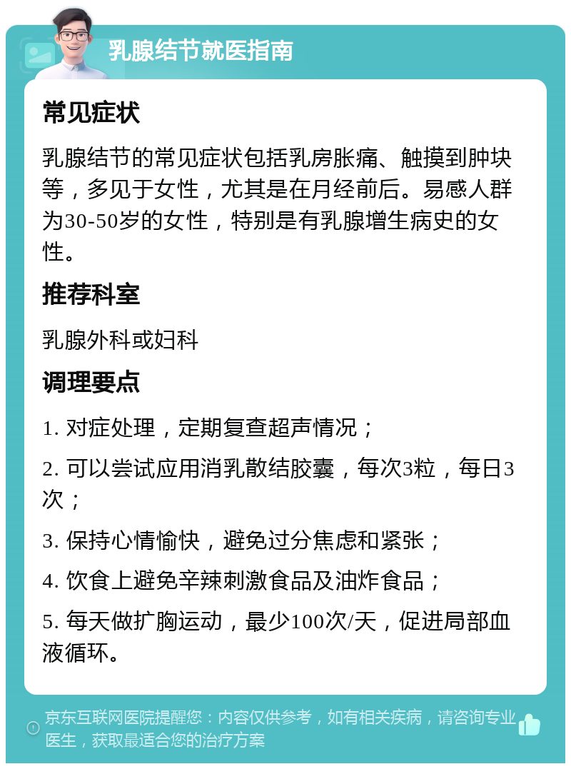 乳腺结节就医指南 常见症状 乳腺结节的常见症状包括乳房胀痛、触摸到肿块等，多见于女性，尤其是在月经前后。易感人群为30-50岁的女性，特别是有乳腺增生病史的女性。 推荐科室 乳腺外科或妇科 调理要点 1. 对症处理，定期复查超声情况； 2. 可以尝试应用消乳散结胶囊，每次3粒，每日3次； 3. 保持心情愉快，避免过分焦虑和紧张； 4. 饮食上避免辛辣刺激食品及油炸食品； 5. 每天做扩胸运动，最少100次/天，促进局部血液循环。