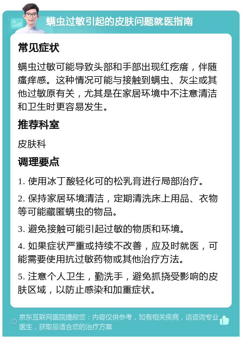 螨虫过敏引起的皮肤问题就医指南 常见症状 螨虫过敏可能导致头部和手部出现红疙瘩，伴随瘙痒感。这种情况可能与接触到螨虫、灰尘或其他过敏原有关，尤其是在家居环境中不注意清洁和卫生时更容易发生。 推荐科室 皮肤科 调理要点 1. 使用冰丁酸轻化可的松乳膏进行局部治疗。 2. 保持家居环境清洁，定期清洗床上用品、衣物等可能藏匿螨虫的物品。 3. 避免接触可能引起过敏的物质和环境。 4. 如果症状严重或持续不改善，应及时就医，可能需要使用抗过敏药物或其他治疗方法。 5. 注意个人卫生，勤洗手，避免抓挠受影响的皮肤区域，以防止感染和加重症状。