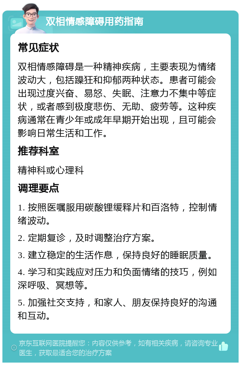 双相情感障碍用药指南 常见症状 双相情感障碍是一种精神疾病，主要表现为情绪波动大，包括躁狂和抑郁两种状态。患者可能会出现过度兴奋、易怒、失眠、注意力不集中等症状，或者感到极度悲伤、无助、疲劳等。这种疾病通常在青少年或成年早期开始出现，且可能会影响日常生活和工作。 推荐科室 精神科或心理科 调理要点 1. 按照医嘱服用碳酸锂缓释片和百洛特，控制情绪波动。 2. 定期复诊，及时调整治疗方案。 3. 建立稳定的生活作息，保持良好的睡眠质量。 4. 学习和实践应对压力和负面情绪的技巧，例如深呼吸、冥想等。 5. 加强社交支持，和家人、朋友保持良好的沟通和互动。