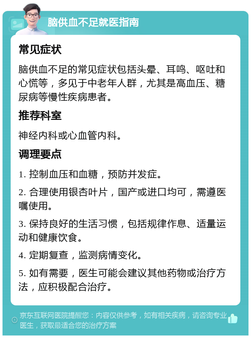 脑供血不足就医指南 常见症状 脑供血不足的常见症状包括头晕、耳鸣、呕吐和心慌等，多见于中老年人群，尤其是高血压、糖尿病等慢性疾病患者。 推荐科室 神经内科或心血管内科。 调理要点 1. 控制血压和血糖，预防并发症。 2. 合理使用银杏叶片，国产或进口均可，需遵医嘱使用。 3. 保持良好的生活习惯，包括规律作息、适量运动和健康饮食。 4. 定期复查，监测病情变化。 5. 如有需要，医生可能会建议其他药物或治疗方法，应积极配合治疗。