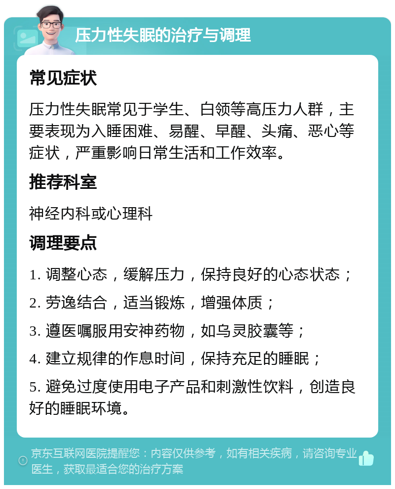 压力性失眠的治疗与调理 常见症状 压力性失眠常见于学生、白领等高压力人群，主要表现为入睡困难、易醒、早醒、头痛、恶心等症状，严重影响日常生活和工作效率。 推荐科室 神经内科或心理科 调理要点 1. 调整心态，缓解压力，保持良好的心态状态； 2. 劳逸结合，适当锻炼，增强体质； 3. 遵医嘱服用安神药物，如乌灵胶囊等； 4. 建立规律的作息时间，保持充足的睡眠； 5. 避免过度使用电子产品和刺激性饮料，创造良好的睡眠环境。