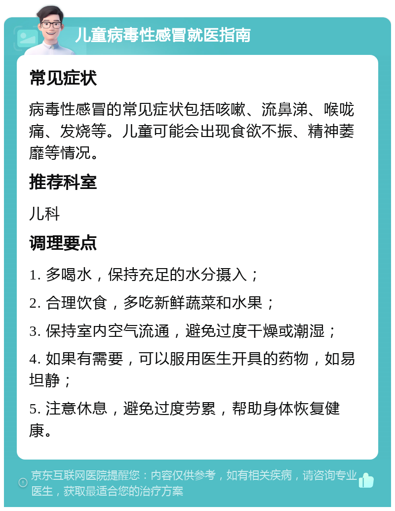 儿童病毒性感冒就医指南 常见症状 病毒性感冒的常见症状包括咳嗽、流鼻涕、喉咙痛、发烧等。儿童可能会出现食欲不振、精神萎靡等情况。 推荐科室 儿科 调理要点 1. 多喝水，保持充足的水分摄入； 2. 合理饮食，多吃新鲜蔬菜和水果； 3. 保持室内空气流通，避免过度干燥或潮湿； 4. 如果有需要，可以服用医生开具的药物，如易坦静； 5. 注意休息，避免过度劳累，帮助身体恢复健康。