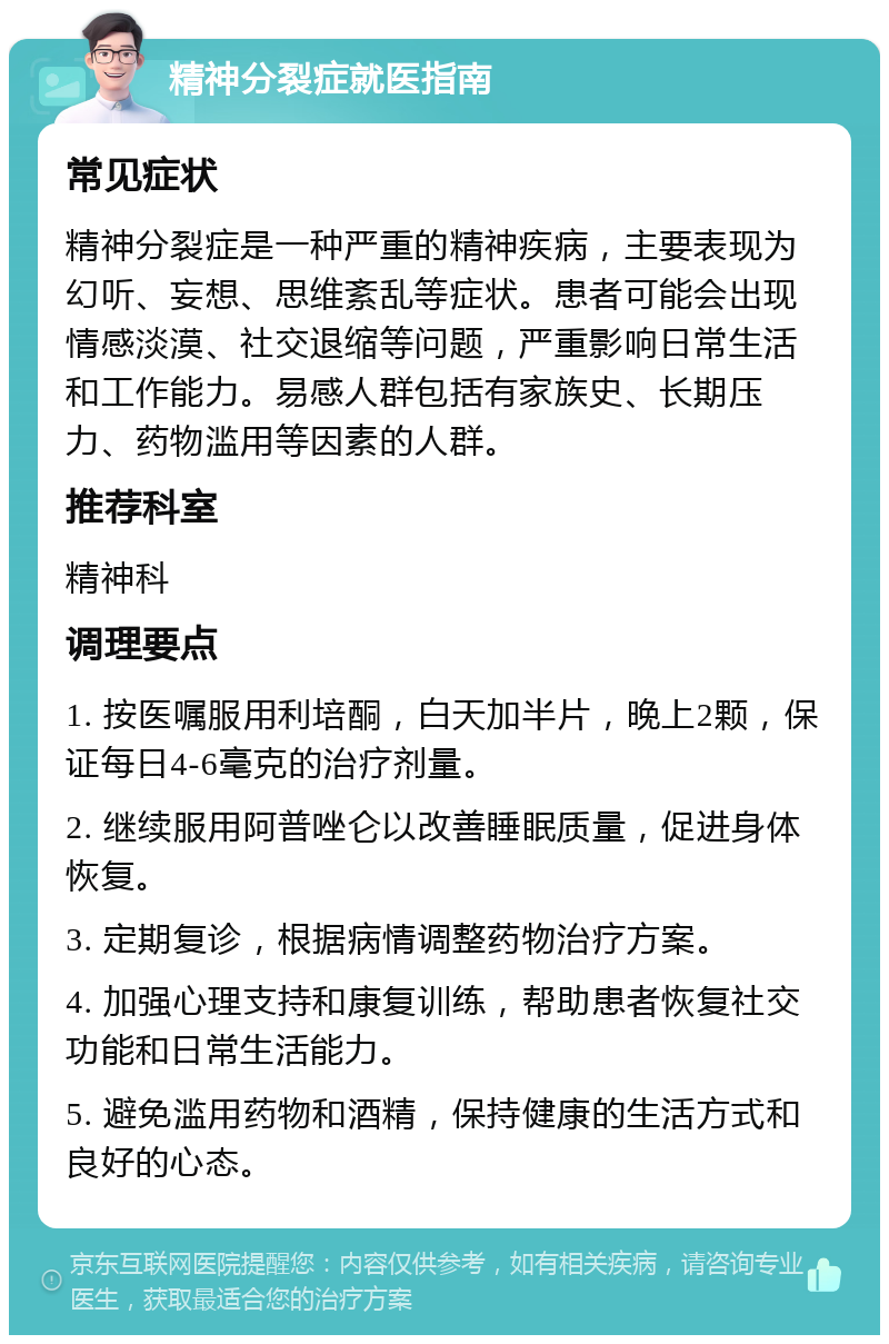 精神分裂症就医指南 常见症状 精神分裂症是一种严重的精神疾病，主要表现为幻听、妄想、思维紊乱等症状。患者可能会出现情感淡漠、社交退缩等问题，严重影响日常生活和工作能力。易感人群包括有家族史、长期压力、药物滥用等因素的人群。 推荐科室 精神科 调理要点 1. 按医嘱服用利培酮，白天加半片，晚上2颗，保证每日4-6毫克的治疗剂量。 2. 继续服用阿普唑仑以改善睡眠质量，促进身体恢复。 3. 定期复诊，根据病情调整药物治疗方案。 4. 加强心理支持和康复训练，帮助患者恢复社交功能和日常生活能力。 5. 避免滥用药物和酒精，保持健康的生活方式和良好的心态。