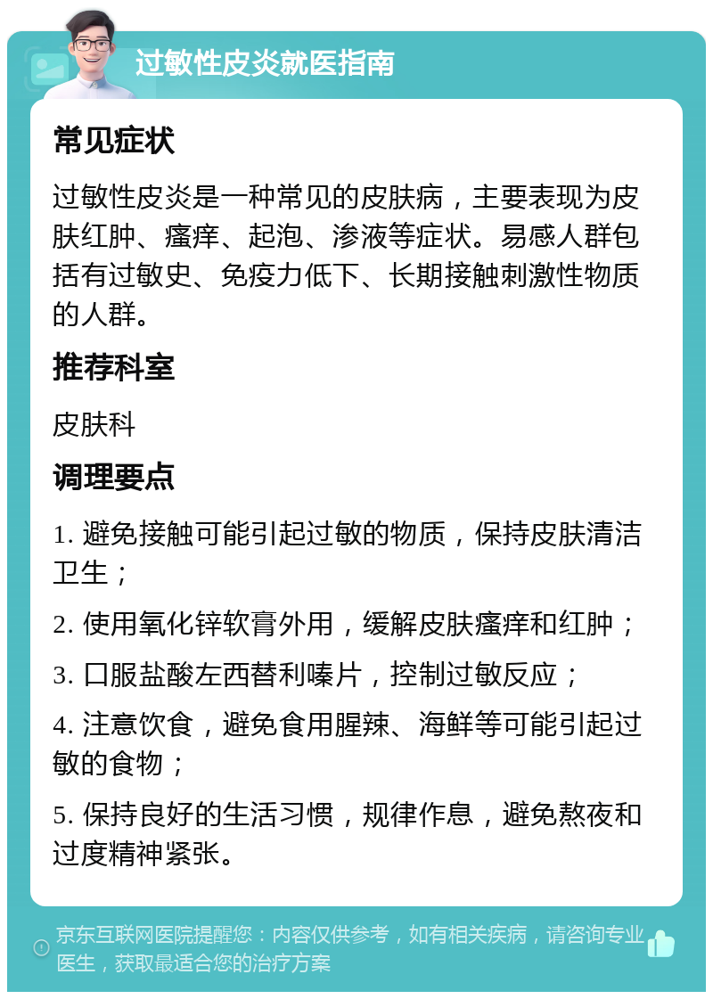 过敏性皮炎就医指南 常见症状 过敏性皮炎是一种常见的皮肤病，主要表现为皮肤红肿、瘙痒、起泡、渗液等症状。易感人群包括有过敏史、免疫力低下、长期接触刺激性物质的人群。 推荐科室 皮肤科 调理要点 1. 避免接触可能引起过敏的物质，保持皮肤清洁卫生； 2. 使用氧化锌软膏外用，缓解皮肤瘙痒和红肿； 3. 口服盐酸左西替利嗪片，控制过敏反应； 4. 注意饮食，避免食用腥辣、海鲜等可能引起过敏的食物； 5. 保持良好的生活习惯，规律作息，避免熬夜和过度精神紧张。